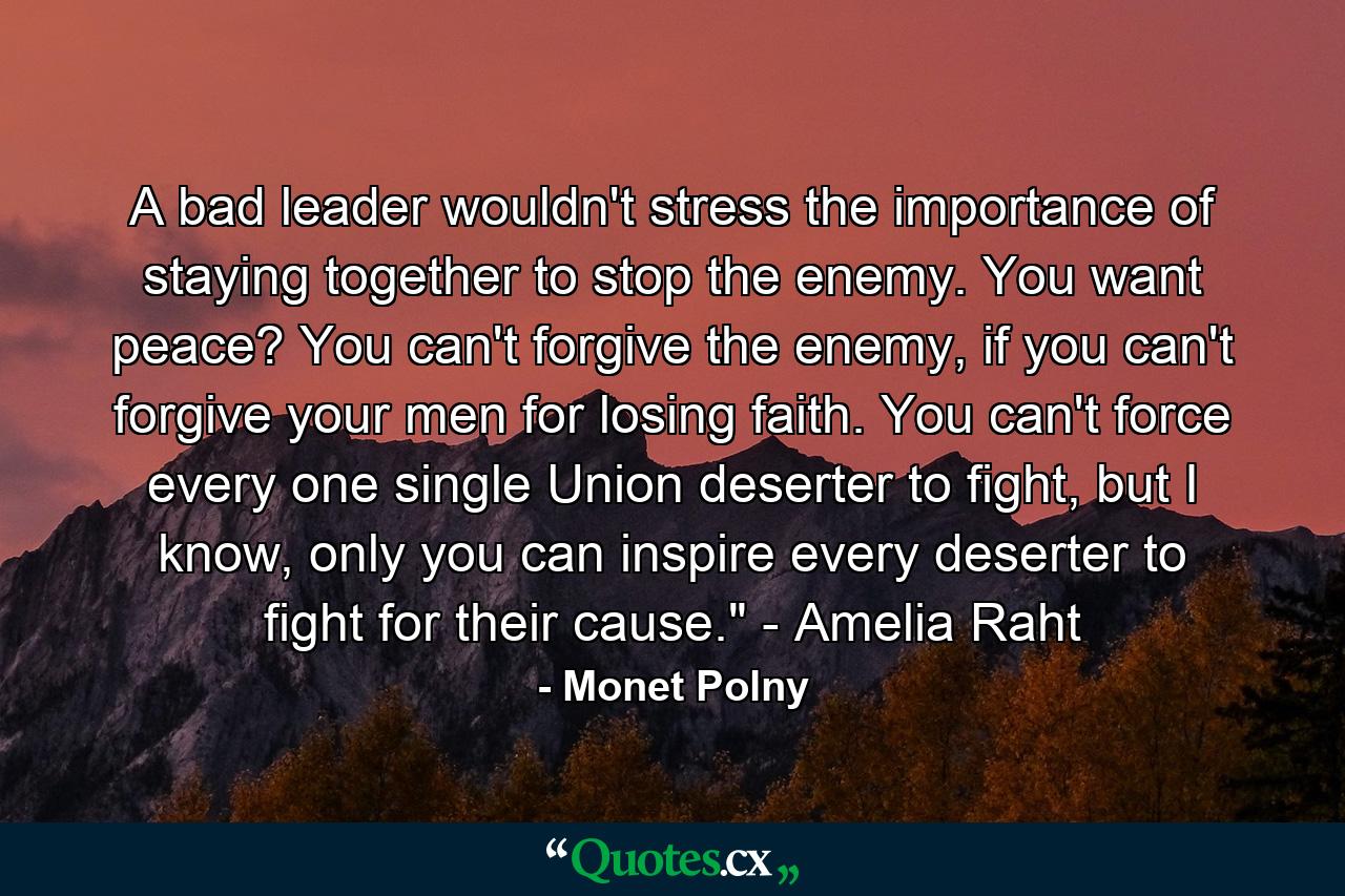 A bad leader wouldn't stress the importance of staying together to stop the enemy. You want peace? You can't forgive the enemy, if you can't forgive your men for losing faith. You can't force every one single Union deserter to fight, but I know, only you can inspire every deserter to fight for their cause.