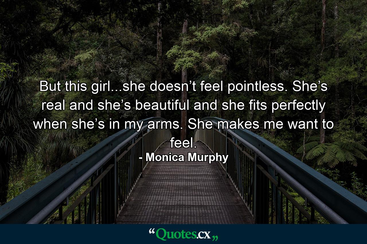 But this girl...she doesn’t feel pointless. She’s real and she’s beautiful and she fits perfectly when she’s in my arms. She makes me want to feel. - Quote by Monica Murphy