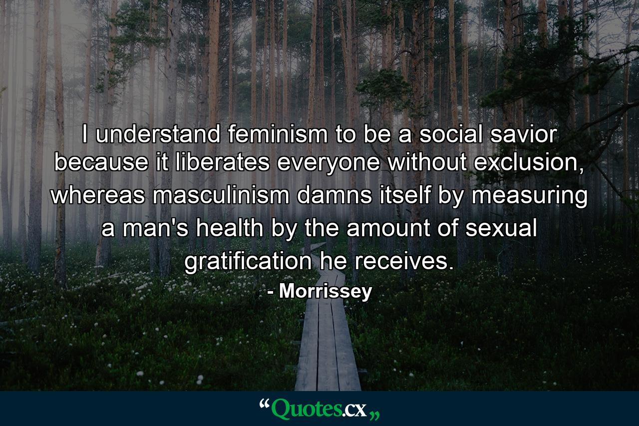 I understand feminism to be a social savior because it liberates everyone without exclusion, whereas masculinism damns itself by measuring a man's health by the amount of sexual gratification he receives. - Quote by Morrissey