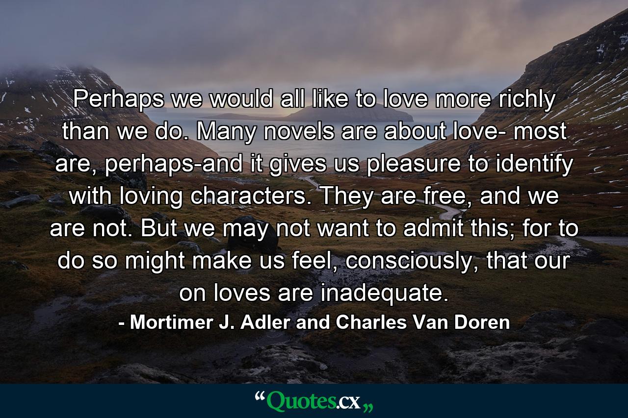 Perhaps we would all like to love more richly than we do. Many novels are about love- most are, perhaps-and it gives us pleasure to identify with loving characters. They are free, and we are not. But we may not want to admit this; for to do so might make us feel, consciously, that our on loves are inadequate. - Quote by Mortimer J. Adler and Charles Van Doren