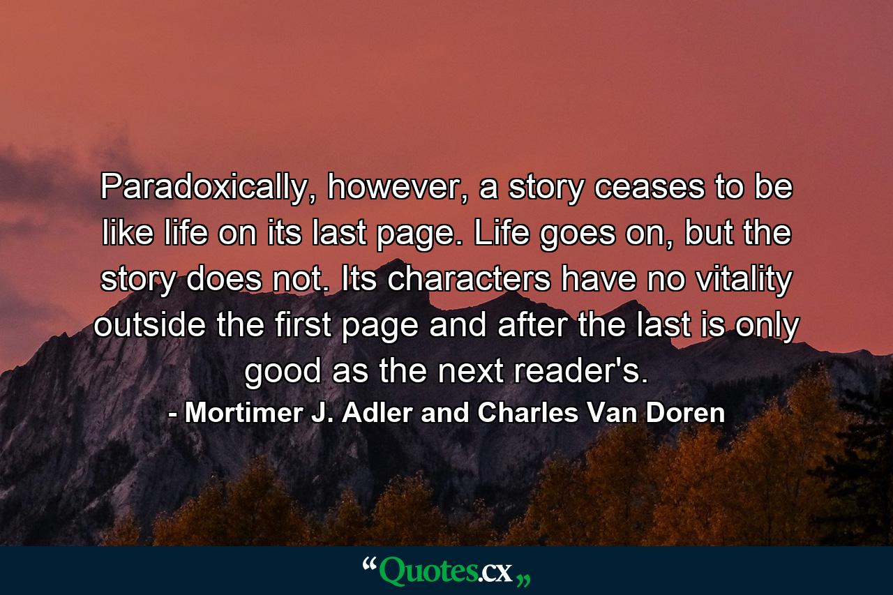 Paradoxically, however, a story ceases to be like life on its last page. Life goes on, but the story does not. Its characters have no vitality outside the first page and after the last is only good as the next reader's. - Quote by Mortimer J. Adler and Charles Van Doren