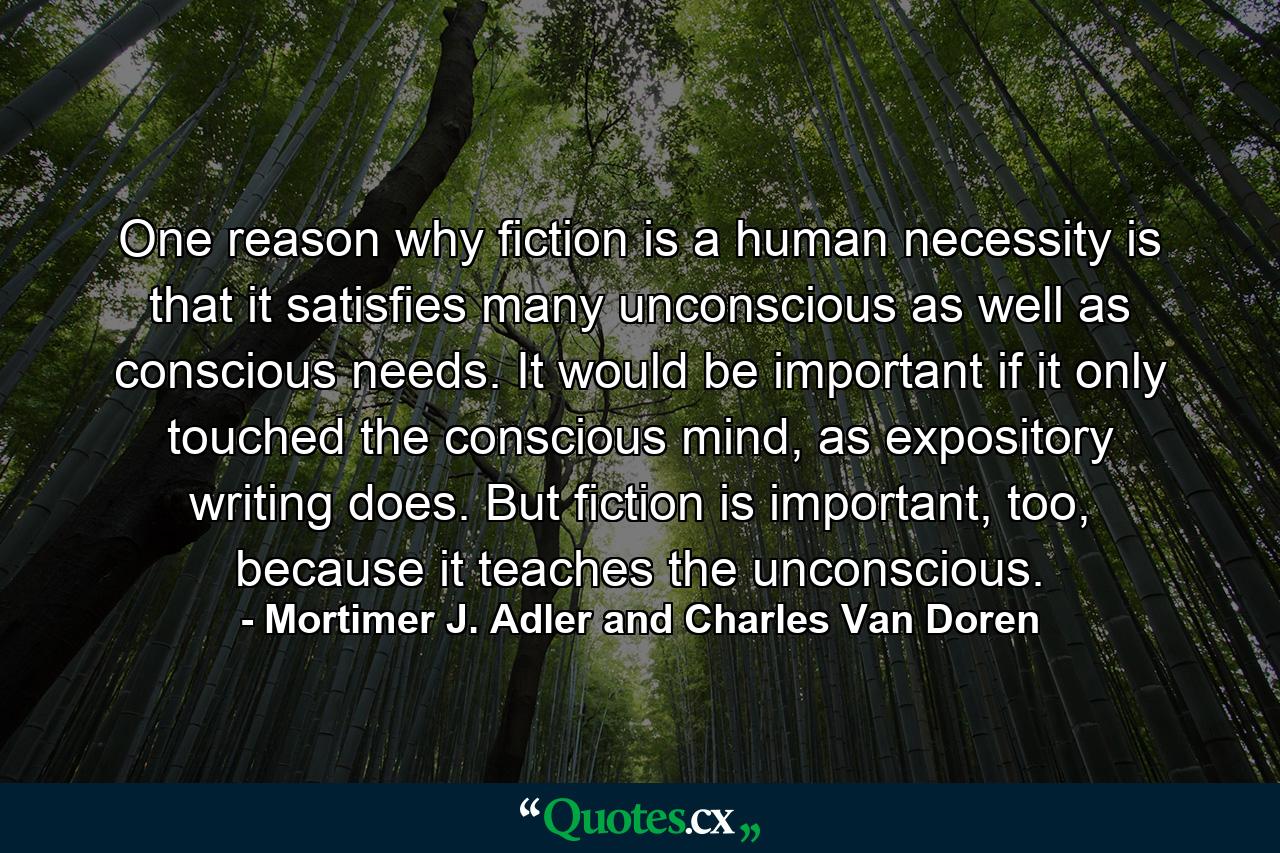 One reason why fiction is a human necessity is that it satisfies many unconscious as well as conscious needs. It would be important if it only touched the conscious mind, as expository writing does. But fiction is important, too, because it teaches the unconscious. - Quote by Mortimer J. Adler and Charles Van Doren