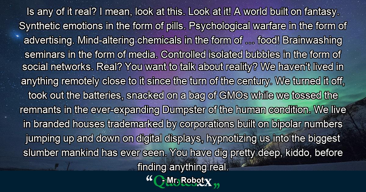 Is any of it real? I mean, look at this. Look at it! A world built on fantasy. Synthetic emotions in the form of pills. Psychological warfare in the form of advertising. Mind-altering chemicals in the form of … food! Brainwashing seminars in the form of media. Controlled isolated bubbles in the form of social networks. Real? You want to talk about reality? We haven’t lived in anything remotely close to it since the turn of the century. We turned it off, took out the batteries, snacked on a bag of GMOs while we tossed the remnants in the ever-expanding Dumpster of the human condition. We live in branded houses trademarked by corporations built on bipolar numbers jumping up and down on digital displays, hypnotizing us into the biggest slumber mankind has ever seen. You have dig pretty deep, kiddo, before finding anything real. - Quote by Mr. Robot