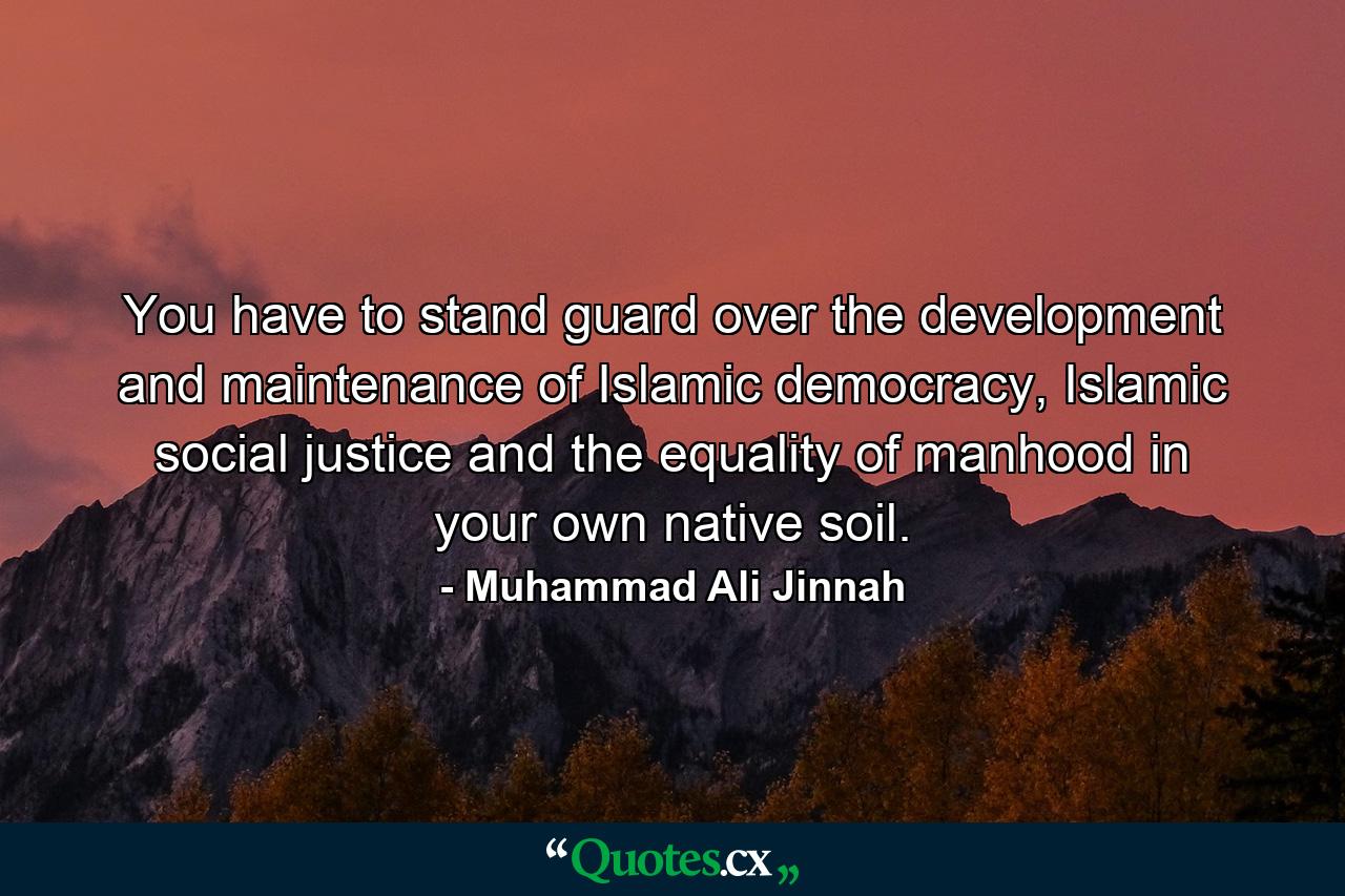 You have to stand guard over the development and maintenance of Islamic democracy, Islamic social justice and the equality of manhood in your own native soil. - Quote by Muhammad Ali Jinnah