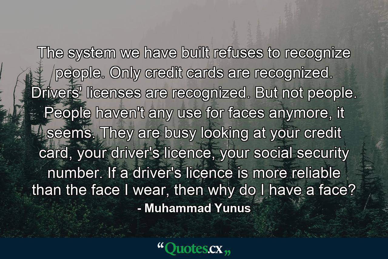 The system we have built refuses to recognize people. Only credit cards are recognized. Drivers' licenses are recognized. But not people. People haven't any use for faces anymore, it seems. They are busy looking at your credit card, your driver's licence, your social security number. If a driver's licence is more reliable than the face I wear, then why do I have a face? - Quote by Muhammad Yunus