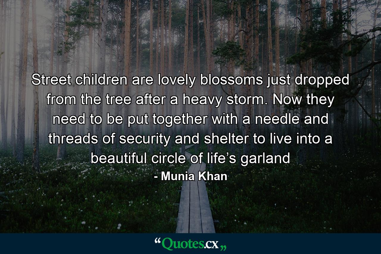 Street children are lovely blossoms just dropped from the tree after a heavy storm. Now they need to be put together with a needle and threads of security and shelter to live into a beautiful circle of life’s garland - Quote by Munia Khan