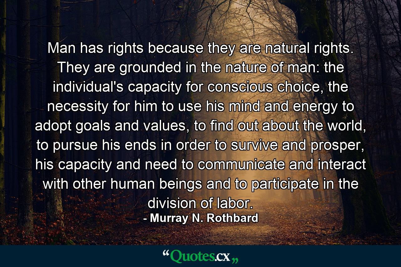 Man has rights because they are natural rights. They are grounded in the nature of man: the individual's capacity for conscious choice, the necessity for him to use his mind and energy to adopt goals and values, to find out about the world, to pursue his ends in order to survive and prosper, his capacity and need to communicate and interact with other human beings and to participate in the division of labor. - Quote by Murray N. Rothbard