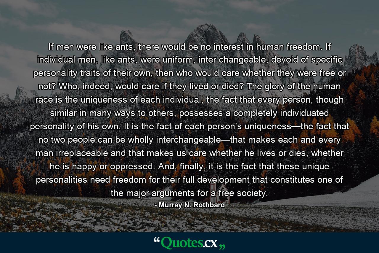 If men were like ants, there would be no interest in human freedom. If individual men, like ants, were uniform, inter changeable, devoid of specific personality traits of their own, then who would care whether they were free or not? Who, indeed, would care if they lived or died? The glory of the human race is the uniqueness of each individual, the fact that every person, though similar in many ways to others, possesses a completely individuated personality of his own. It is the fact of each person’s uniqueness—the fact that no two people can be wholly interchangeable—that makes each and every man irreplaceable and that makes us care whether he lives or dies, whether he is happy or oppressed. And, finally, it is the fact that these unique personalities need freedom for their full development that constitutes one of the major arguments for a free society. - Quote by Murray N. Rothbard