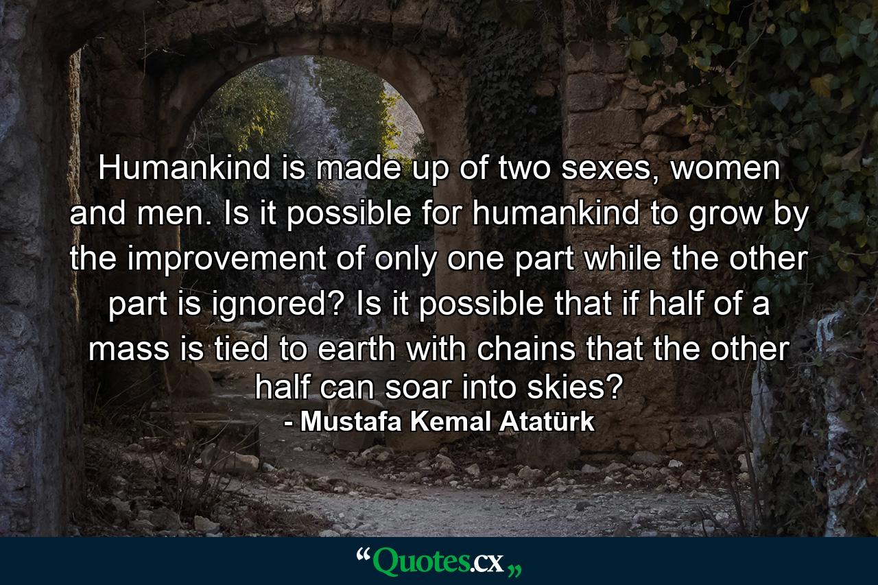 Humankind is made up of two sexes, women and men. Is it possible for humankind to grow by the improvement of only one part while the other part is ignored? Is it possible that if half of a mass is tied to earth with chains that the other half can soar into skies? - Quote by Mustafa Kemal Atatürk