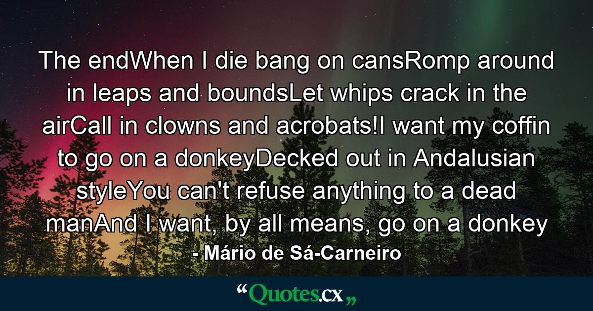 The endWhen I die bang on cansRomp around in leaps and boundsLet whips crack in the airCall in clowns and acrobats!I want my coffin to go on a donkeyDecked out in Andalusian styleYou can't refuse anything to a dead manAnd I want, by all means, go on a donkey - Quote by Mário de Sá-Carneiro