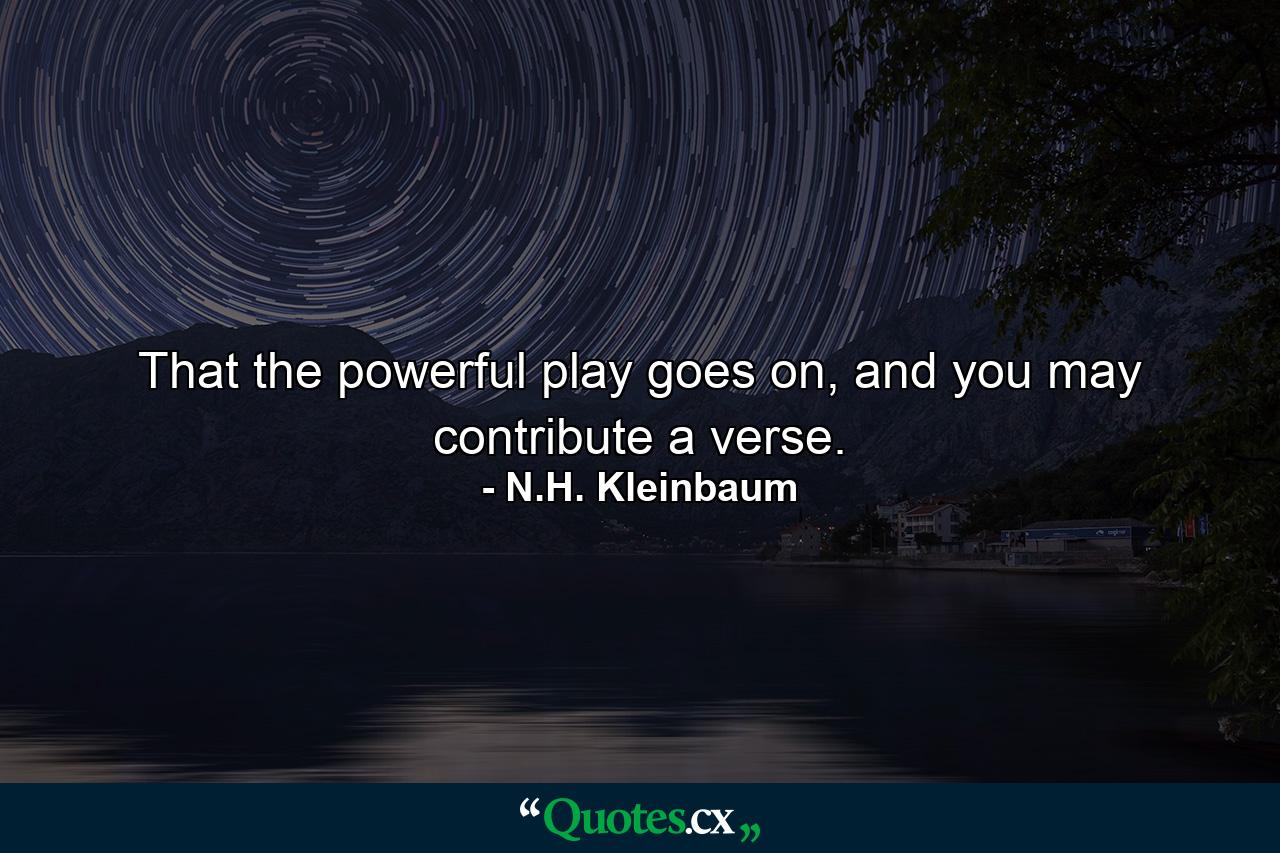 That the powerful play goes on, and you may contribute a verse. - Quote by N.H. Kleinbaum