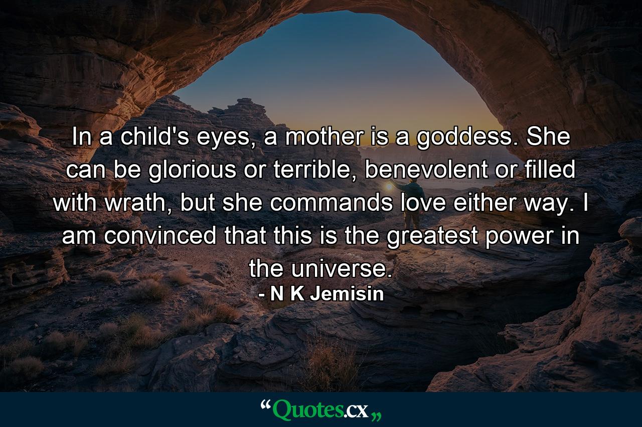 In a child's eyes, a mother is a goddess. She can be glorious or terrible, benevolent or filled with wrath, but she commands love either way. I am convinced that this is the greatest power in the universe. - Quote by N K Jemisin