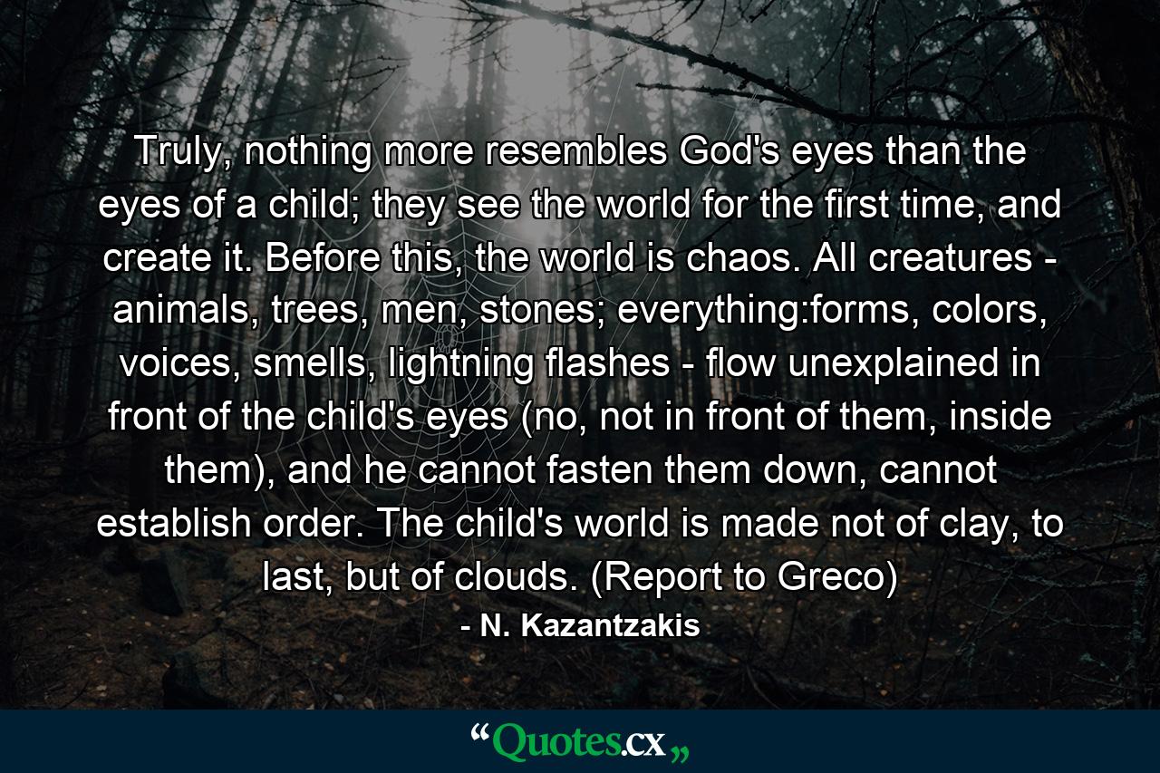 Truly, nothing more resembles God's eyes than the eyes of a child; they see the world for the first time, and create it. Before this, the world is chaos. All creatures - animals, trees, men, stones; everything:forms, colors, voices, smells, lightning flashes - flow unexplained in front of the child's eyes (no, not in front of them, inside them), and he cannot fasten them down, cannot establish order. The child's world is made not of clay, to last, but of clouds. (Report to Greco) - Quote by N. Kazantzakis