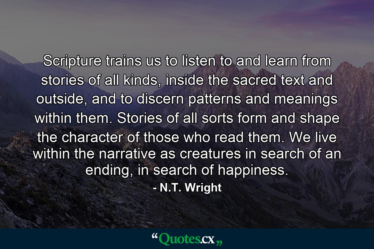 Scripture trains us to listen to and learn from stories of all kinds, inside the sacred text and outside, and to discern patterns and meanings within them. Stories of all sorts form and shape the character of those who read them. We live within the narrative as creatures in search of an ending, in search of happiness. - Quote by N.T. Wright