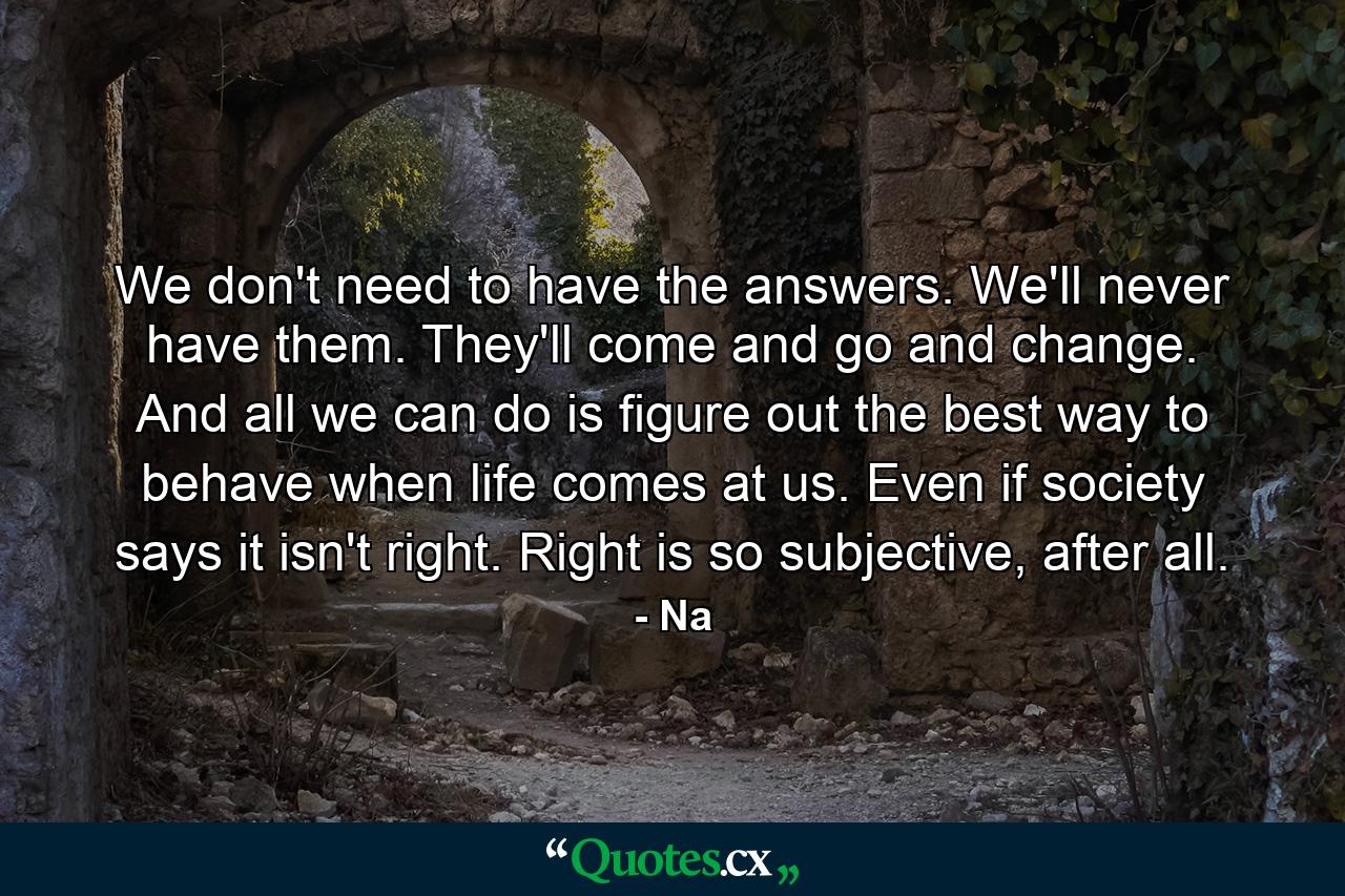 We don't need to have the answers. We'll never have them. They'll come and go and change. And all we can do is figure out the best way to behave when life comes at us. Even if society says it isn't right. Right is so subjective, after all. - Quote by Na