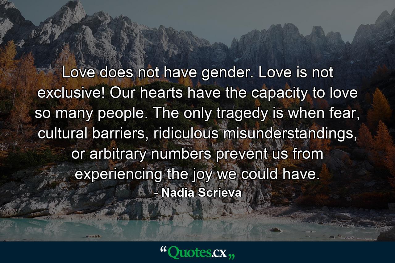 Love does not have gender. Love is not exclusive! Our hearts have the capacity to love so many people. The only tragedy is when fear, cultural barriers, ridiculous misunderstandings, or arbitrary numbers prevent us from experiencing the joy we could have. - Quote by Nadia Scrieva