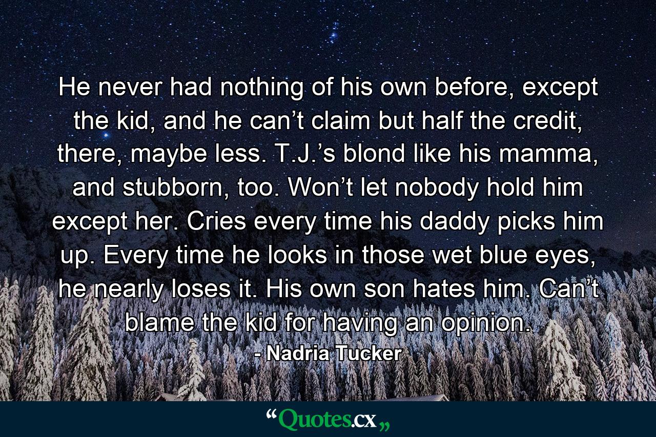 He never had nothing of his own before, except the kid, and he can’t claim but half the credit, there, maybe less. T.J.’s blond like his mamma, and stubborn, too. Won’t let nobody hold him except her. Cries every time his daddy picks him up. Every time he looks in those wet blue eyes, he nearly loses it. His own son hates him. Can’t blame the kid for having an opinion. - Quote by Nadria Tucker