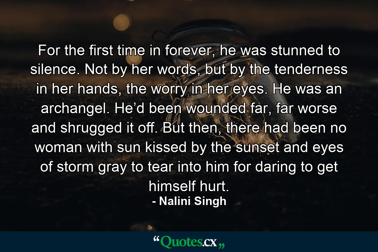 For the first time in forever, he was stunned to silence. Not by her words, but by the tenderness in her hands, the worry in her eyes. He was an archangel. He’d been wounded far, far worse and shrugged it off. But then, there had been no woman with sun kissed by the sunset and eyes of storm gray to tear into him for daring to get himself hurt. - Quote by Nalini Singh