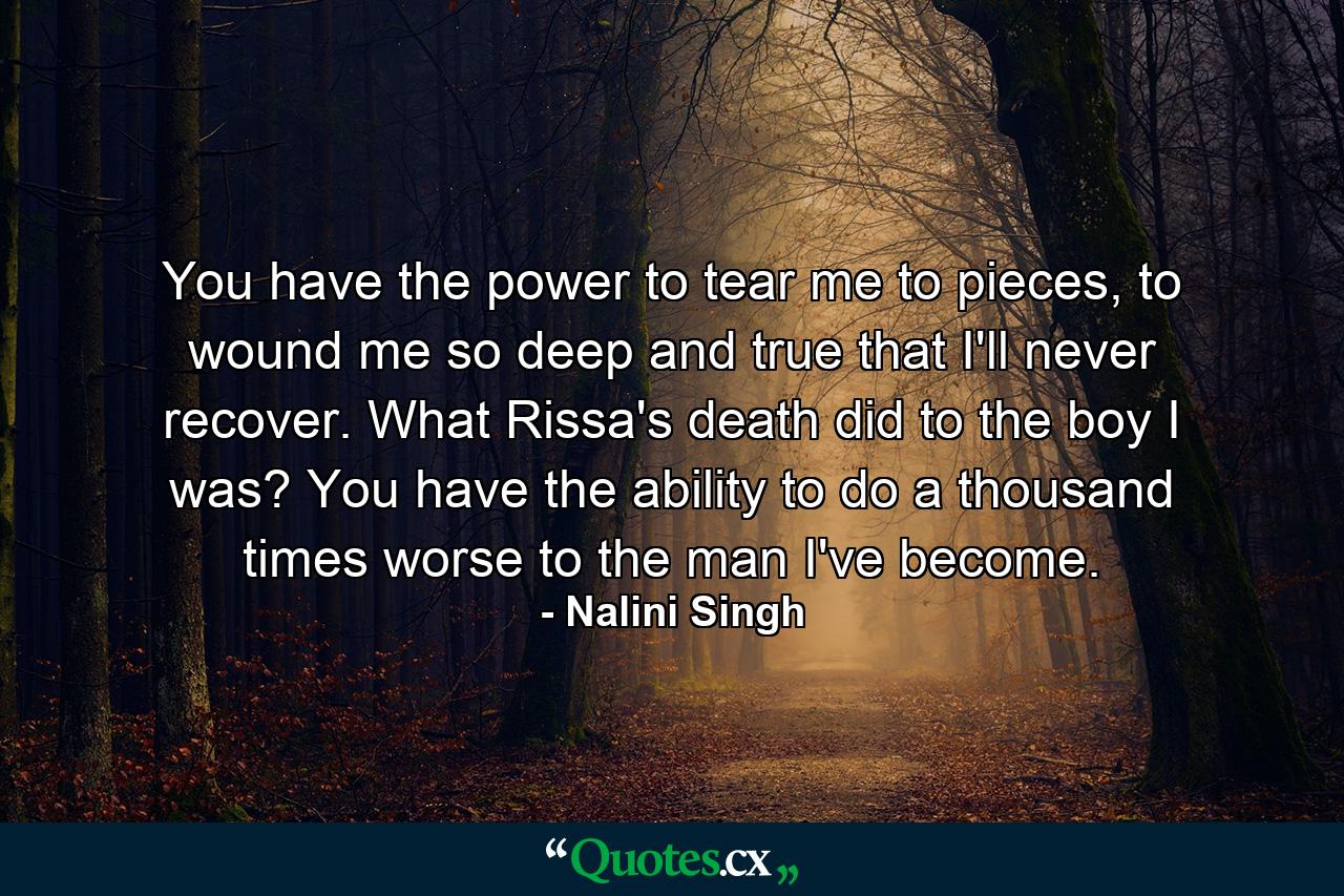 You have the power to tear me to pieces, to wound me so deep and true that I'll never recover. What Rissa's death did to the boy I was? You have the ability to do a thousand times worse to the man I've become. - Quote by Nalini Singh