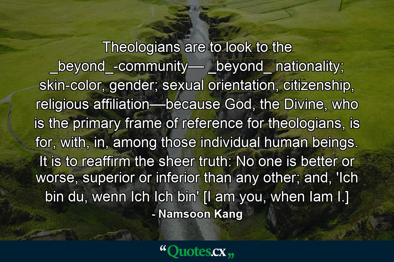 Theologians are to look to the _beyond_-community–– _beyond_ nationality; skin-color, gender; sexual orientation, citizenship, religious affiliation––because God, the Divine, who is the primary frame of reference for theologians, is for, with, in, among those individual human beings. It is to reaffirm the sheer truth: No one is better or worse, superior or inferior than any other; and, 'Ich bin du, wenn Ich Ich bin' [I am you, when Iam I.] - Quote by Namsoon Kang