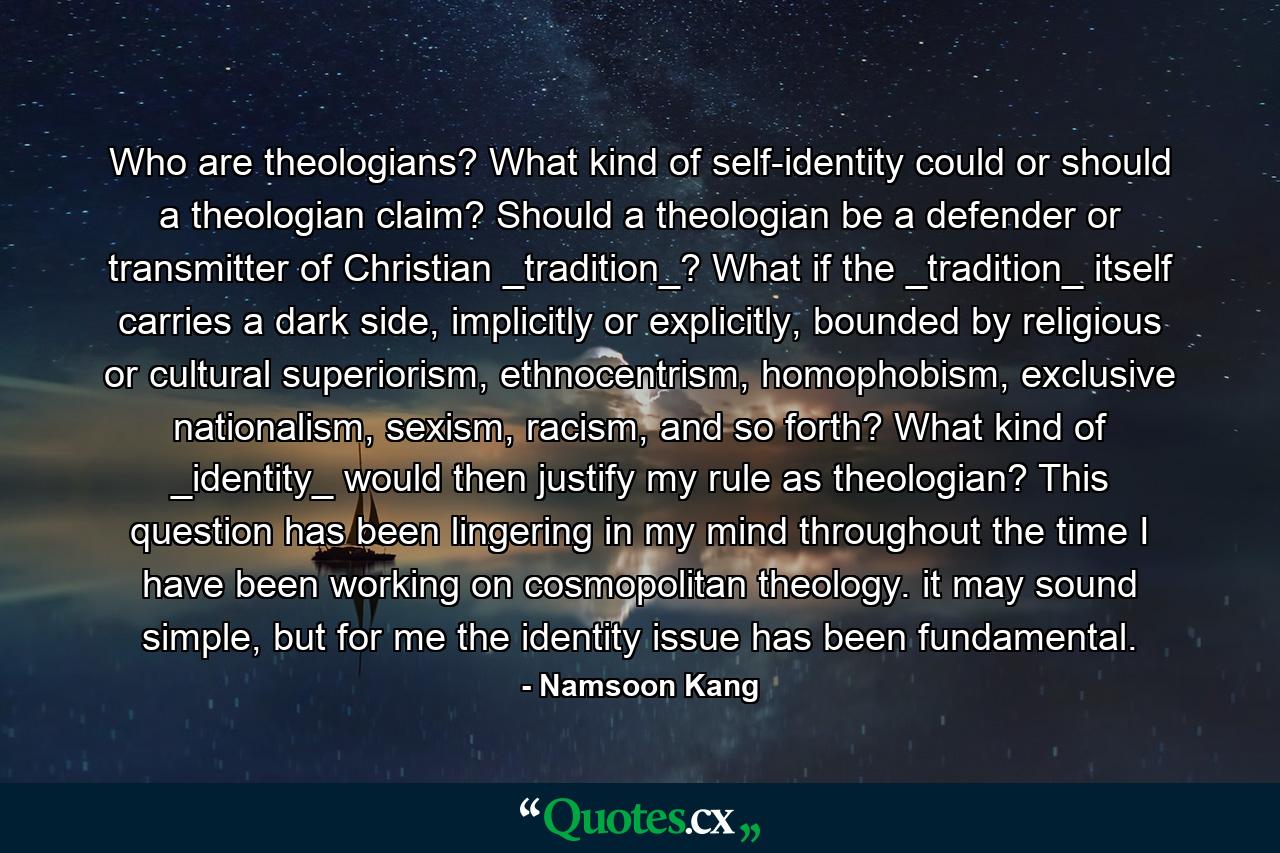 Who are theologians? What kind of self-identity could or should a theologian claim? Should a theologian be a defender or transmitter of Christian _tradition_? What if the _tradition_ itself carries a dark side, implicitly or explicitly, bounded by religious or cultural superiorism, ethnocentrism, homophobism, exclusive nationalism, sexism, racism, and so forth? What kind of _identity_ would then justify my rule as theologian? This question has been lingering in my mind throughout the time I have been working on cosmopolitan theology. it may sound simple, but for me the identity issue has been fundamental. - Quote by Namsoon Kang