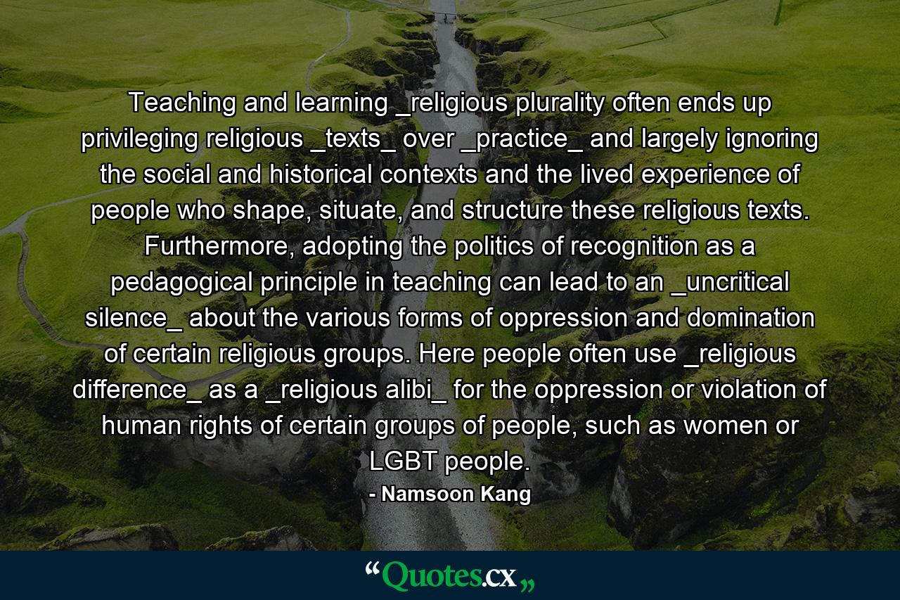 Teaching and learning _religious plurality often ends up privileging religious _texts_ over _practice_ and largely ignoring the social and historical contexts and the lived experience of people who shape, situate, and structure these religious texts. Furthermore, adopting the politics of recognition as a pedagogical principle in teaching can lead to an _uncritical silence_ about the various forms of oppression and domination of certain religious groups. Here people often use _religious difference_ as a _religious alibi_ for the oppression or violation of human rights of certain groups of people, such as women or LGBT people. - Quote by Namsoon Kang