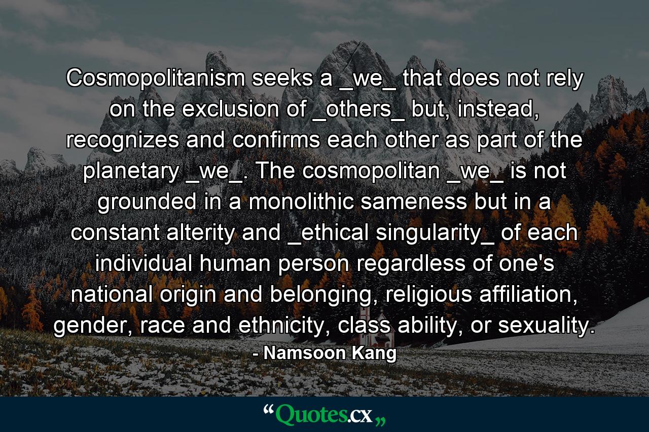 Cosmopolitanism seeks a _we_ that does not rely on the exclusion of _others_ but, instead, recognizes and confirms each other as part of the planetary _we_. The cosmopolitan _we_ is not grounded in a monolithic sameness but in a constant alterity and _ethical singularity_ of each individual human person regardless of one's national origin and belonging, religious affiliation, gender, race and ethnicity, class ability, or sexuality. - Quote by Namsoon Kang