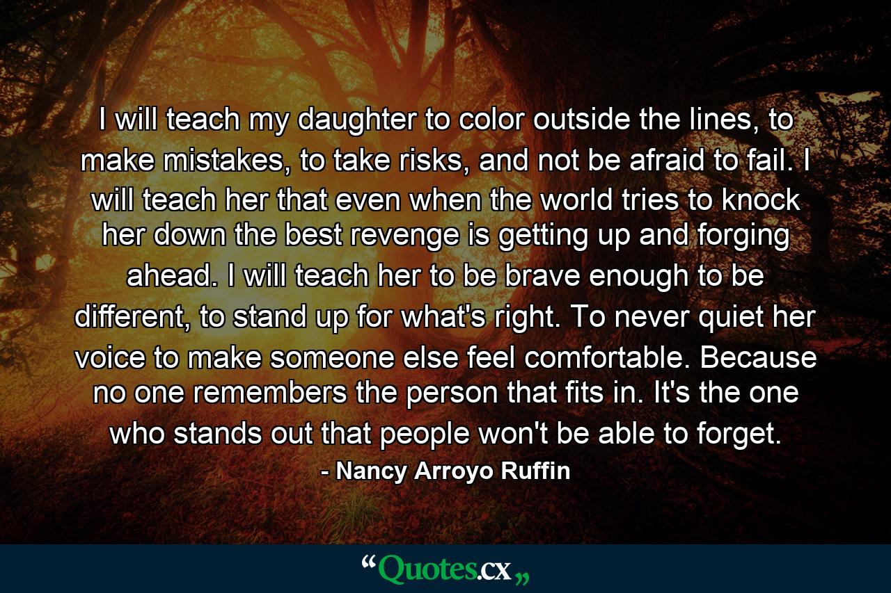 I will teach my daughter to color outside the lines, to make mistakes, to take risks, and not be afraid to fail. I will teach her that even when the world tries to knock her down the best revenge is getting up and forging ahead. I will teach her to be brave enough to be different, to stand up for what's right. To never quiet her voice to make someone else feel comfortable. Because no one remembers the person that fits in. It's the one who stands out that people won't be able to forget. - Quote by Nancy Arroyo Ruffin