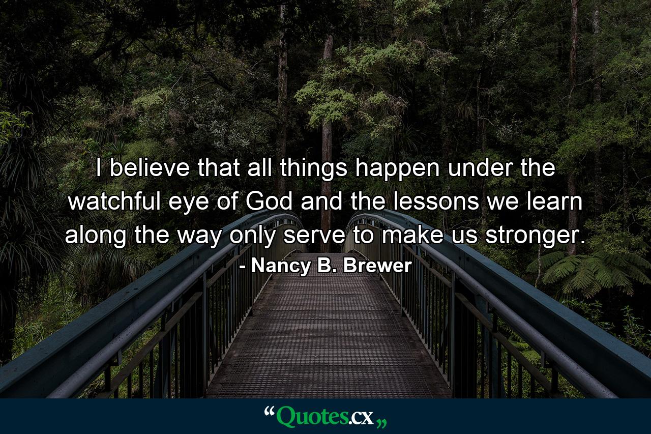 I believe that all things happen under the watchful eye of God and the lessons we learn along the way only serve to make us stronger. - Quote by Nancy B. Brewer