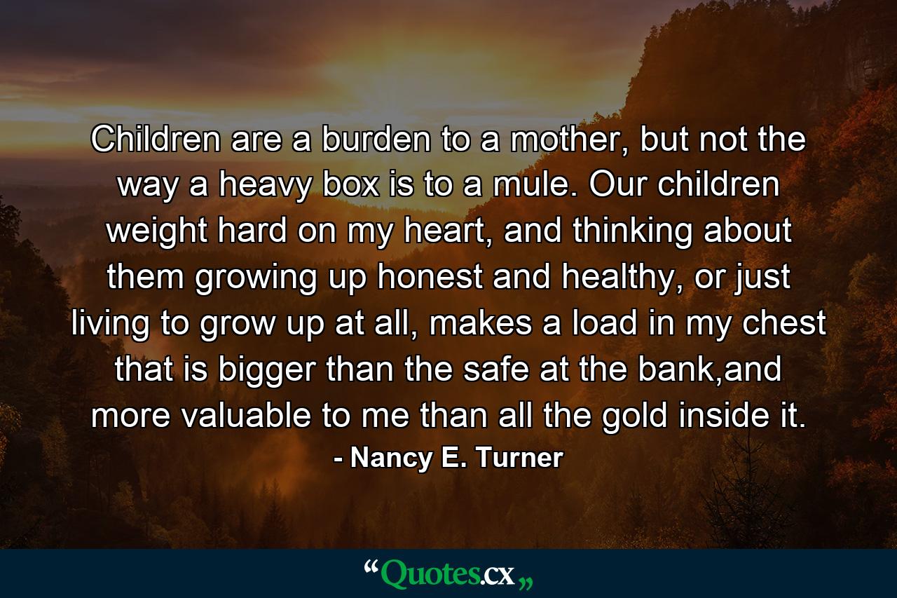 Children are a burden to a mother, but not the way a heavy box is to a mule. Our children weight hard on my heart, and thinking about them growing up honest and healthy, or just living to grow up at all, makes a load in my chest that is bigger than the safe at the bank,and more valuable to me than all the gold inside it. - Quote by Nancy E. Turner