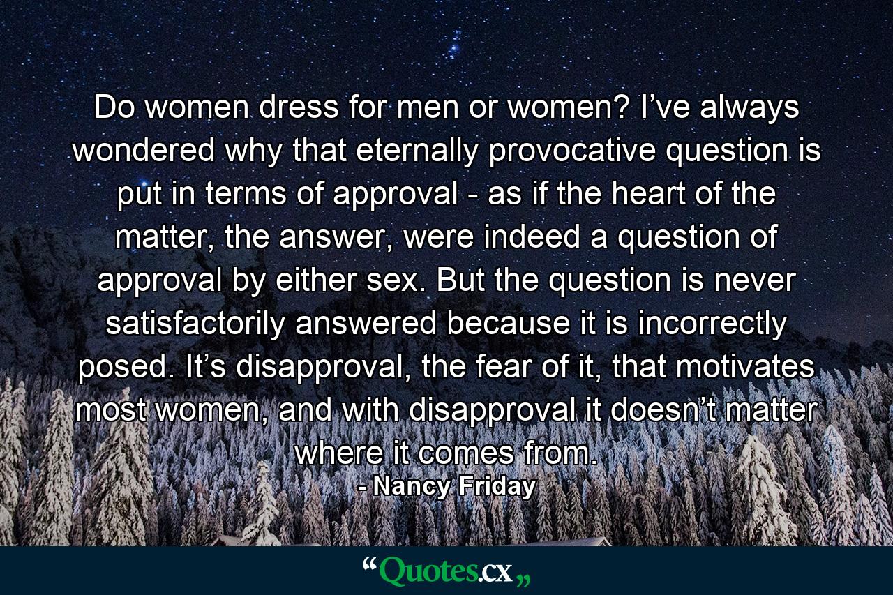 Do women dress for men or women? I’ve always wondered why that eternally provocative question is put in terms of approval - as if the heart of the matter, the answer, were indeed a question of approval by either sex. But the question is never satisfactorily answered because it is incorrectly posed. It’s disapproval, the fear of it, that motivates most women, and with disapproval it doesn’t matter where it comes from. - Quote by Nancy Friday