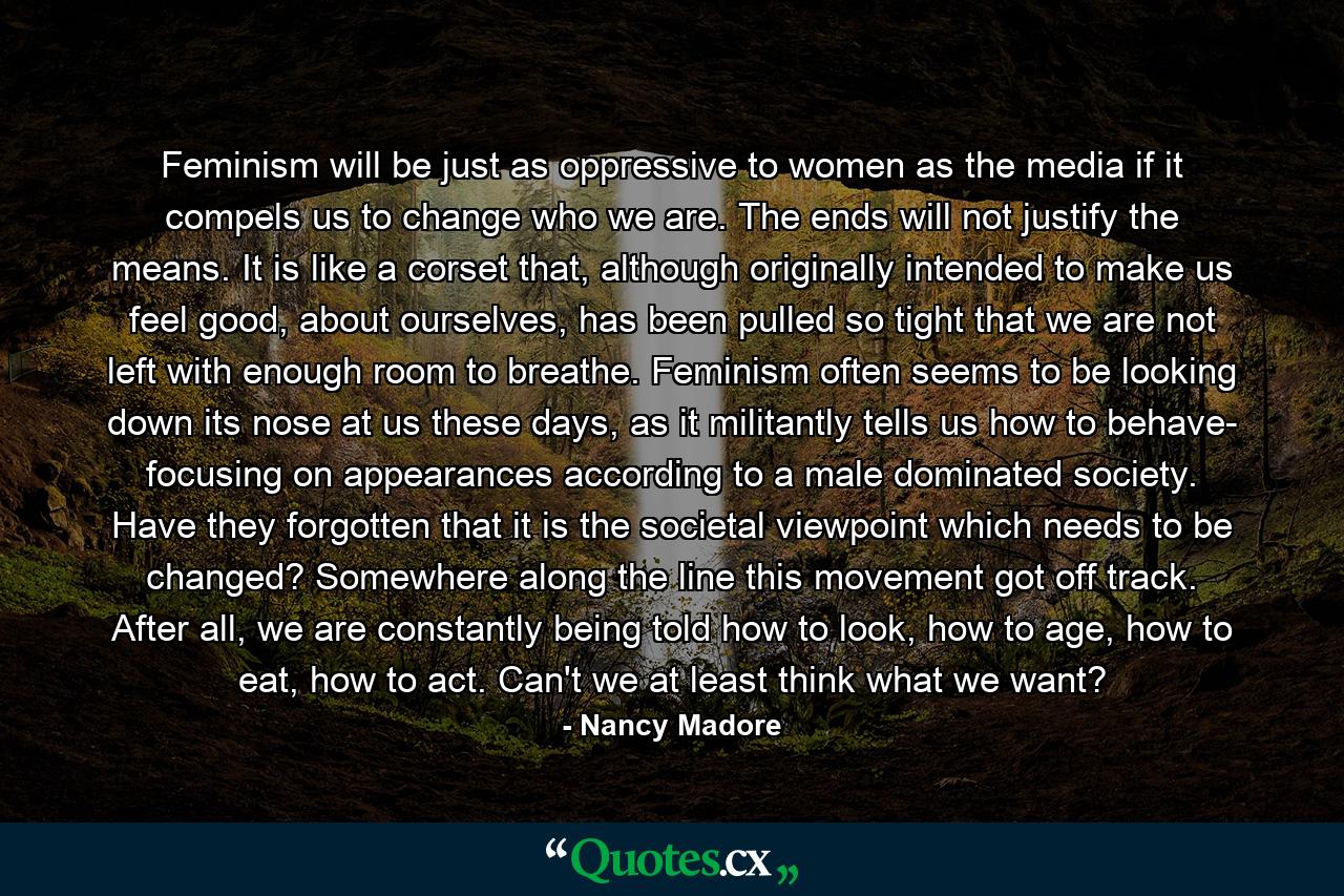 Feminism will be just as oppressive to women as the media if it compels us to change who we are. The ends will not justify the means. It is like a corset that, although originally intended to make us feel good, about ourselves, has been pulled so tight that we are not left with enough room to breathe. Feminism often seems to be looking down its nose at us these days, as it militantly tells us how to behave- focusing on appearances according to a male dominated society. Have they forgotten that it is the societal viewpoint which needs to be changed? Somewhere along the line this movement got off track. After all, we are constantly being told how to look, how to age, how to eat, how to act. Can't we at least think what we want? - Quote by Nancy Madore