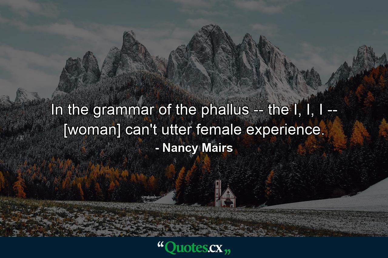 In the grammar of the phallus -- the I, I, I -- [woman] can't utter female experience. - Quote by Nancy Mairs