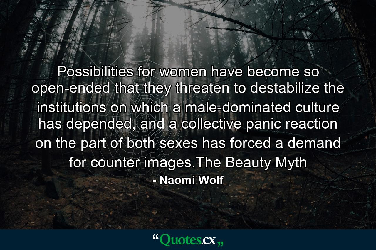 Possibilities for women have become so open-ended that they threaten to destabilize the institutions on which a male-dominated culture has depended, and a collective panic reaction on the part of both sexes has forced a demand for counter images.The Beauty Myth - Quote by Naomi Wolf