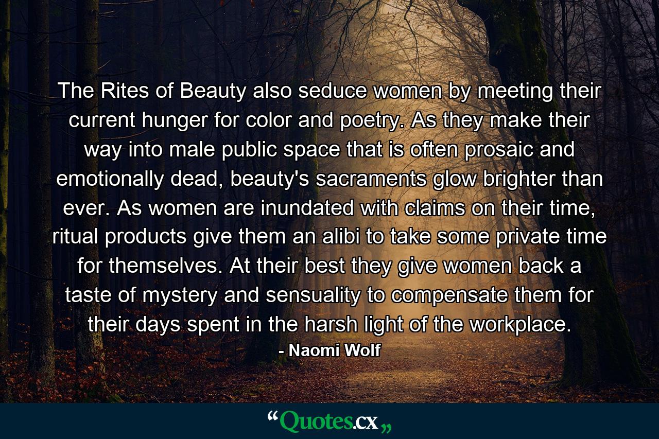 The Rites of Beauty also seduce women by meeting their current hunger for color and poetry. As they make their way into male public space that is often prosaic and emotionally dead, beauty's sacraments glow brighter than ever. As women are inundated with claims on their time, ritual products give them an alibi to take some private time for themselves. At their best they give women back a taste of mystery and sensuality to compensate them for their days spent in the harsh light of the workplace. - Quote by Naomi Wolf