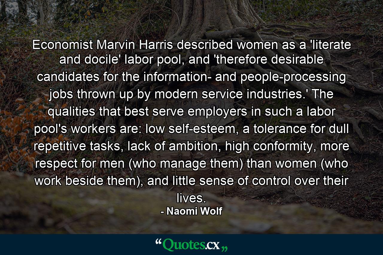 Economist Marvin Harris described women as a 'literate and docile' labor pool, and 'therefore desirable candidates for the information- and people-processing jobs thrown up by modern service industries.' The qualities that best serve employers in such a labor pool's workers are: low self-esteem, a tolerance for dull repetitive tasks, lack of ambition, high conformity, more respect for men (who manage them) than women (who work beside them), and little sense of control over their lives. - Quote by Naomi Wolf