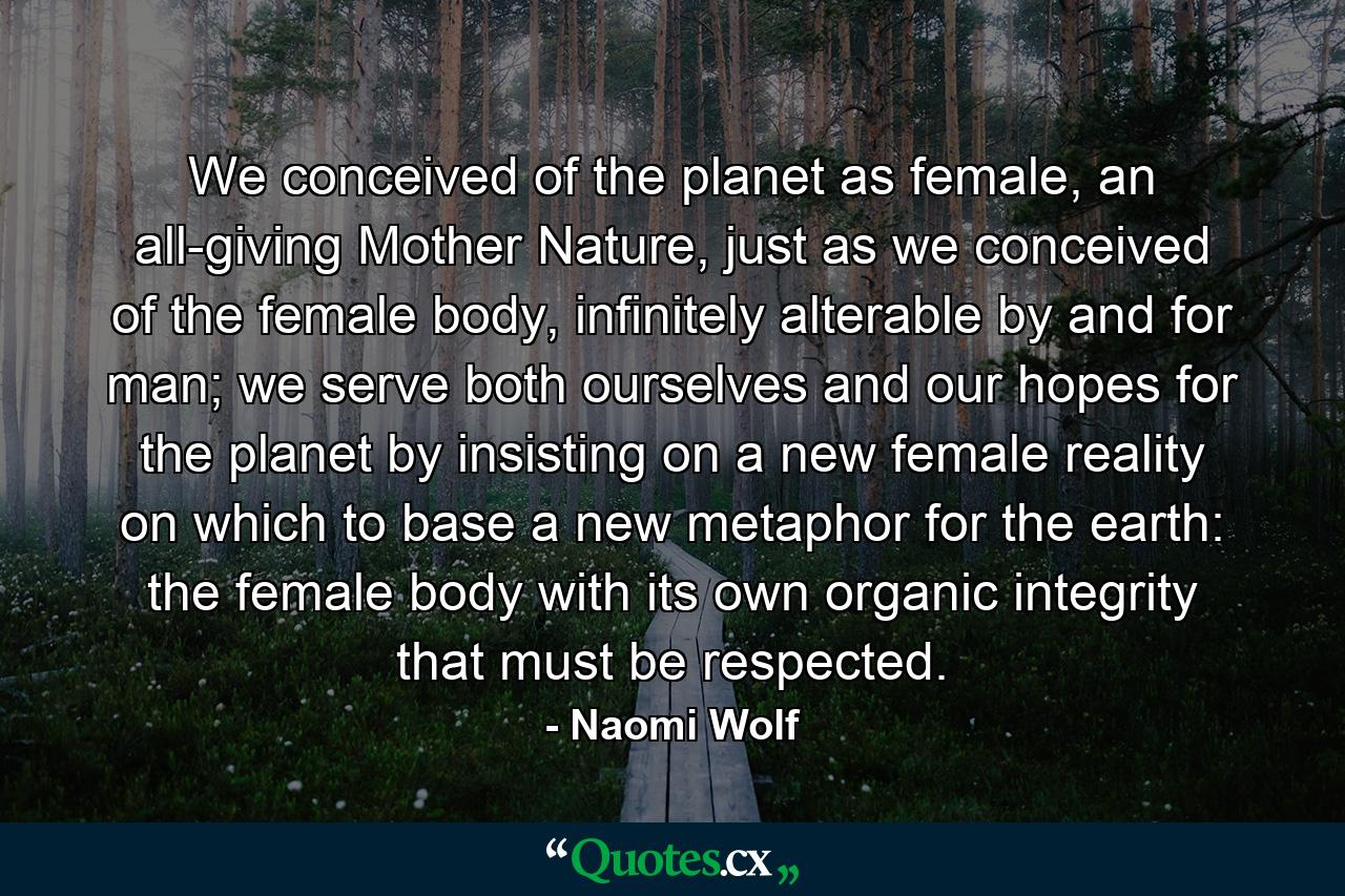 We conceived of the planet as female, an all-giving Mother Nature, just as we conceived of the female body, infinitely alterable by and for man; we serve both ourselves and our hopes for the planet by insisting on a new female reality on which to base a new metaphor for the earth: the female body with its own organic integrity that must be respected. - Quote by Naomi Wolf