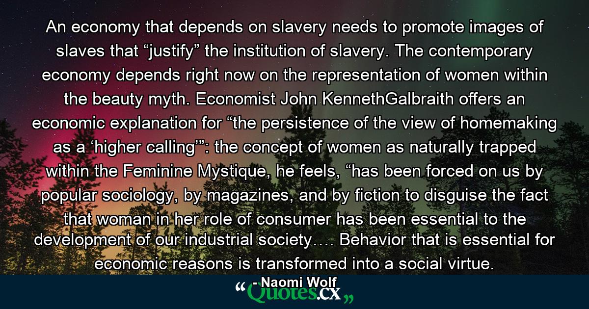 An economy that depends on slavery needs to promote images of slaves that “justify” the institution of slavery. The contemporary economy depends right now on the representation of women within the beauty myth. Economist John KennethGalbraith offers an economic explanation for “the persistence of the view of homemaking as a ‘higher calling’”: the concept of women as naturally trapped within the Feminine Mystique, he feels, “has been forced on us by popular sociology, by magazines, and by fiction to disguise the fact that woman in her role of consumer has been essential to the development of our industrial society…. Behavior that is essential for economic reasons is transformed into a social virtue. - Quote by Naomi Wolf