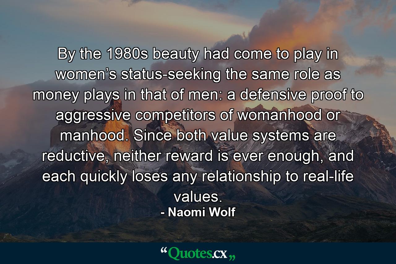 By the 1980s beauty had come to play in women’s status-seeking the same role as money plays in that of men: a defensive proof to aggressive competitors of womanhood or manhood. Since both value systems are reductive, neither reward is ever enough, and each quickly loses any relationship to real-life values. - Quote by Naomi Wolf