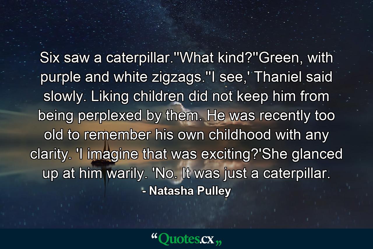 Six saw a caterpillar.''What kind?''Green, with purple and white zigzags.''I see,' Thaniel said slowly. Liking children did not keep him from being perplexed by them. He was recently too old to remember his own childhood with any clarity. 'I imagine that was exciting?'She glanced up at him warily. 'No. It was just a caterpillar. - Quote by Natasha Pulley