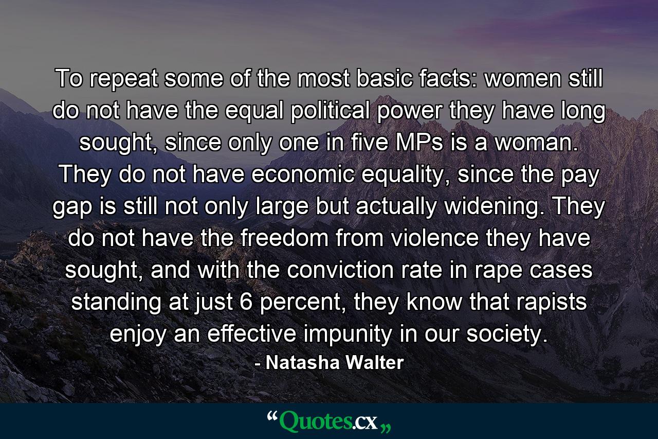 To repeat some of the most basic facts: women still do not have the equal political power they have long sought, since only one in five MPs is a woman. They do not have economic equality, since the pay gap is still not only large but actually widening. They do not have the freedom from violence they have sought, and with the conviction rate in rape cases standing at just 6 percent, they know that rapists enjoy an effective impunity in our society. - Quote by Natasha Walter