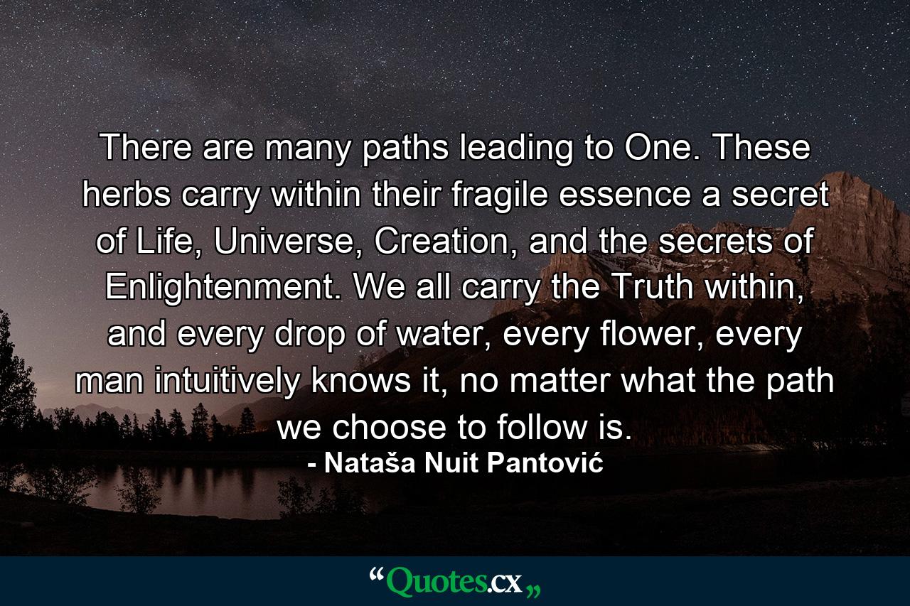 There are many paths leading to One. These herbs carry within their fragile essence a secret of Life, Universe, Creation, and the secrets of Enlightenment. We all carry the Truth within, and every drop of water, every flower, every man intuitively knows it, no matter what the path we choose to follow is. - Quote by Nataša Nuit Pantović