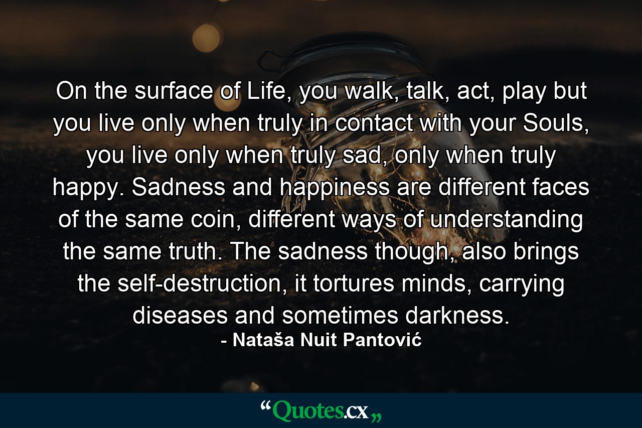 On the surface of Life, you walk, talk, act, play but you live only when truly in contact with your Souls, you live only when truly sad, only when truly happy. Sadness and happiness are different faces of the same coin, different ways of understanding the same truth. The sadness though, also brings the self-destruction, it tortures minds, carrying diseases and sometimes darkness. - Quote by Nataša Nuit Pantović