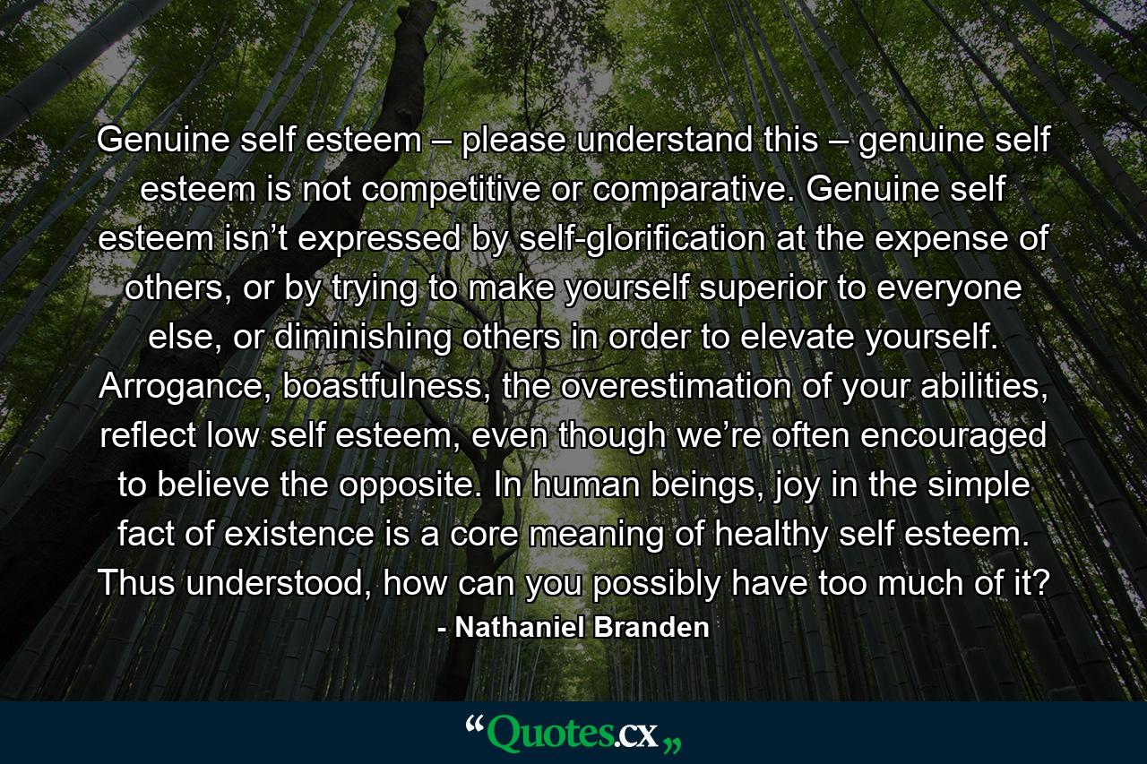 Genuine self esteem – please understand this – genuine self esteem is not competitive or comparative. Genuine self esteem isn’t expressed by self-glorification at the expense of others, or by trying to make yourself superior to everyone else, or diminishing others in order to elevate yourself. Arrogance, boastfulness, the overestimation of your abilities, reflect low self esteem, even though we’re often encouraged to believe the opposite. In human beings, joy in the simple fact of existence is a core meaning of healthy self esteem. Thus understood, how can you possibly have too much of it? - Quote by Nathaniel Branden