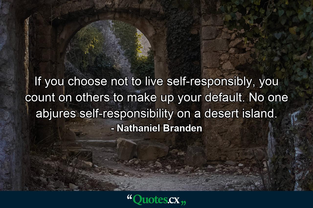 If you choose not to live self-responsibly, you count on others to make up your default. No one abjures self-responsibility on a desert island. - Quote by Nathaniel Branden