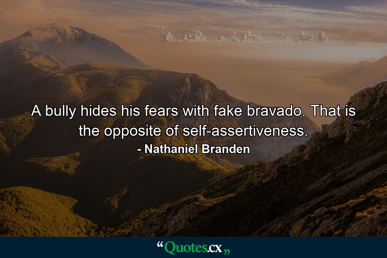 A bully hides his fears with fake bravado. That is the opposite of self-assertiveness. - Quote by Nathaniel Branden