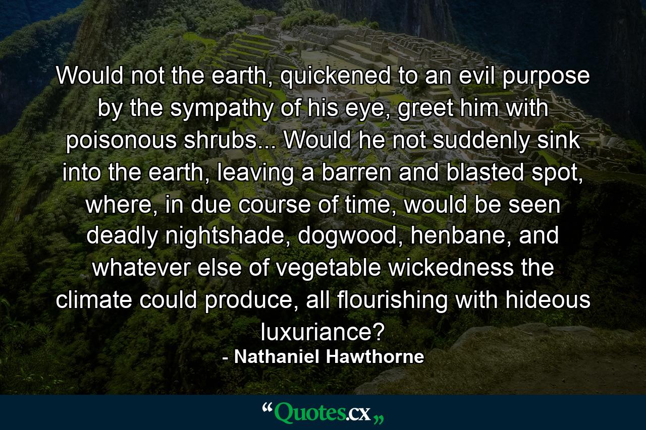 Would not the earth, quickened to an evil purpose by the sympathy of his eye, greet him with poisonous shrubs... Would he not suddenly sink into the earth, leaving a barren and blasted spot, where, in due course of time, would be seen deadly nightshade, dogwood, henbane, and whatever else of vegetable wickedness the climate could produce, all flourishing with hideous luxuriance? - Quote by Nathaniel Hawthorne