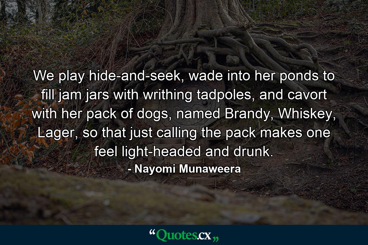 We play hide-and-seek, wade into her ponds to fill jam jars with writhing tadpoles, and cavort with her pack of dogs, named Brandy, Whiskey, Lager, so that just calling the pack makes one feel light-headed and drunk. - Quote by Nayomi Munaweera