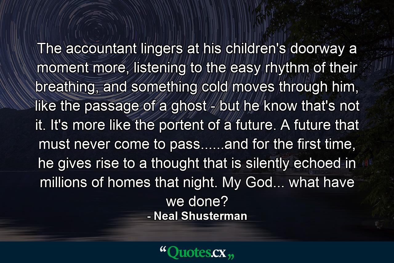 The accountant lingers at his children's doorway a moment more, listening to the easy rhythm of their breathing, and something cold moves through him, like the passage of a ghost - but he know that's not it. It's more like the portent of a future. A future that must never come to pass......and for the first time, he gives rise to a thought that is silently echoed in millions of homes that night. My God... what have we done? - Quote by Neal Shusterman