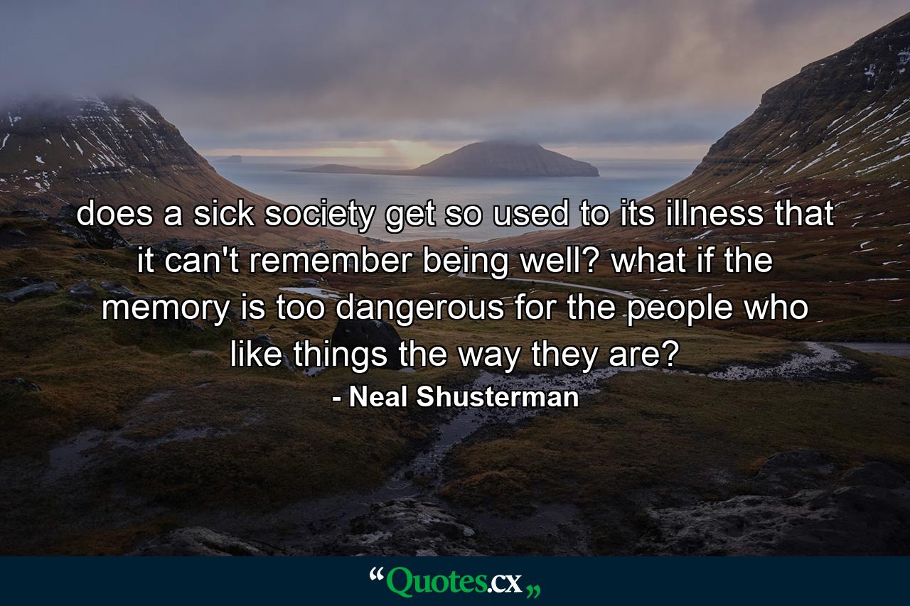 does a sick society get so used to its illness that it can't remember being well? what if the memory is too dangerous for the people who like things the way they are? - Quote by Neal Shusterman